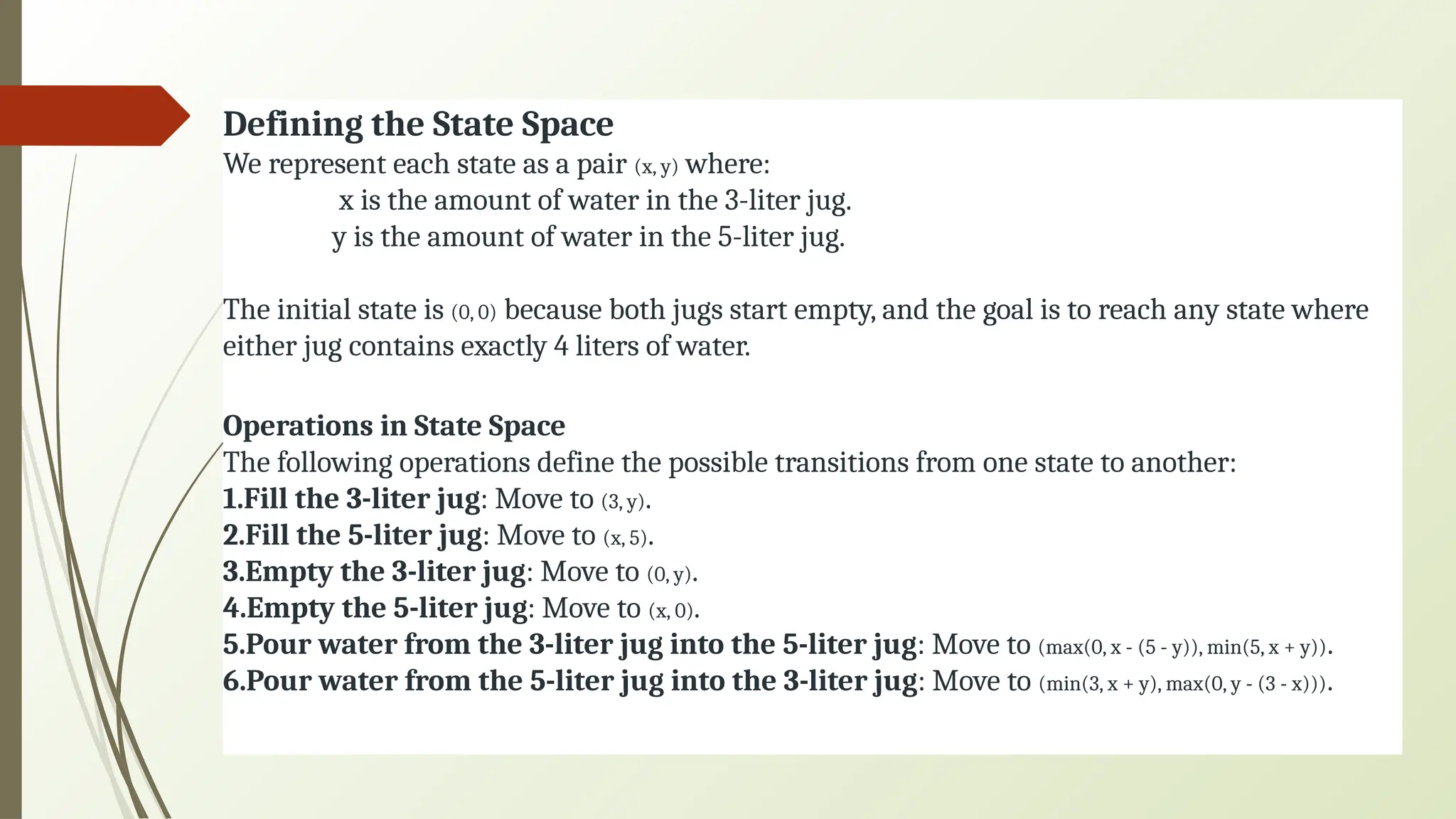 Defining the State Space
We represent each state as a pair (x, y) where:
x is the amount of water in the 3-liter jug.
y is the amount of water in the 5-liter jug.
The initial state is (0, 0) because both jugs start empty, and the goal is to reach any state where
either jug contains exactly 4 liters of water.
Operations in State Space
The following operations define the possible transitions from one state to another:
1.Fill the 3-liter jug: Move to (3, y).
2.Fill the 5-liter jug: Move to (x, 5).
3.Empty the 3-liter jug: Move to (0, y).
4.Empty the 5-liter jug: Move to (x, 0).
5.Pour water from the 3-liter jug into the 5-liter jug: Move to (max(0, x - (5 - y)), min(5, x + y)).
6.Pour water from the 5-liter jug into the 3-liter jug: Move to (min(3, x + y), max(0, y - (3 - x))).
 