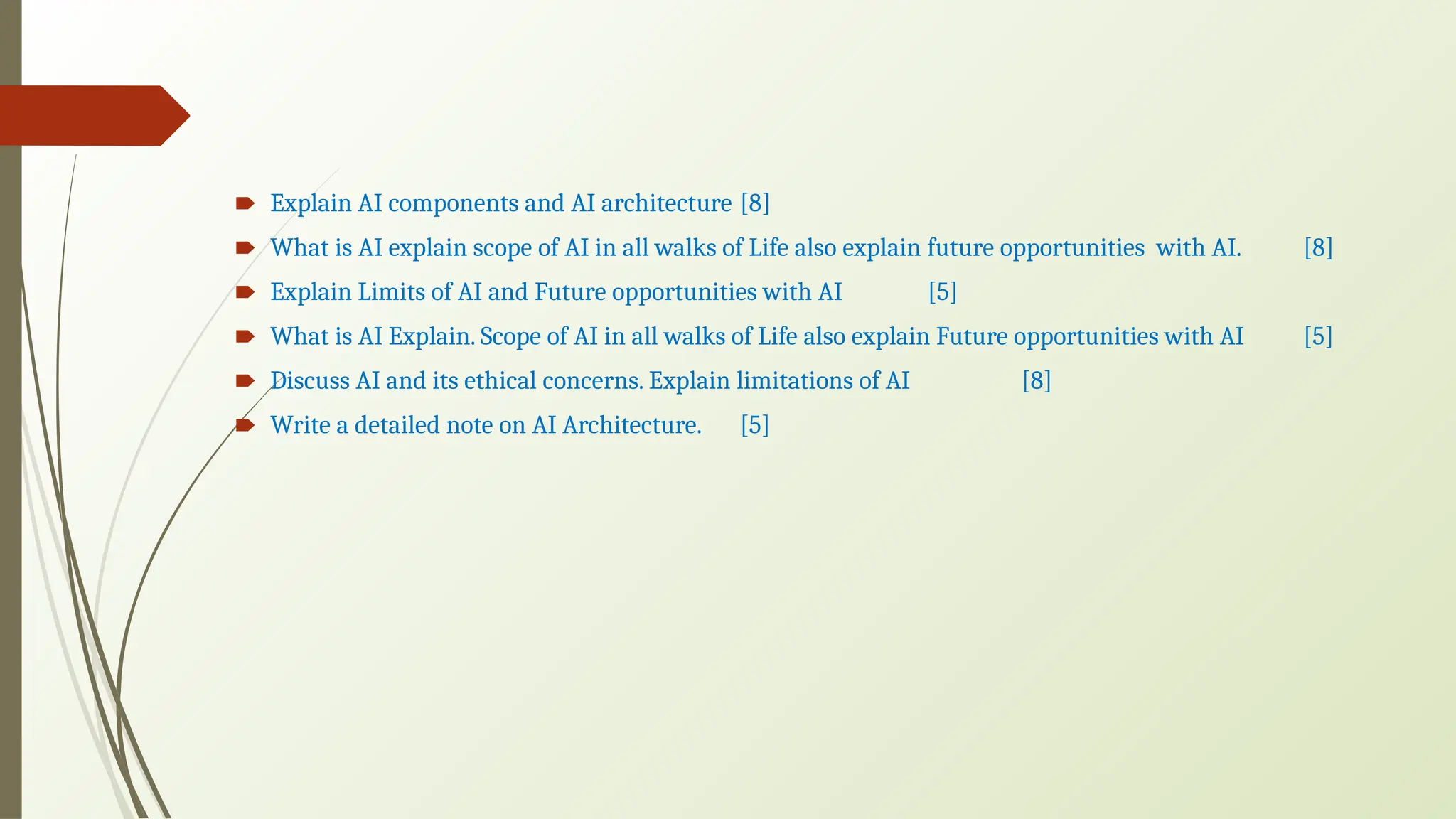 🠶 Explain AI components and AI architecture [8]
🠶 What is AI explain scope of AI in all walks of Life also explain future opportunities with AI. [8]
🠶 Explain Limits of AI and Future opportunities with AI [5]
🠶 What is AI Explain. Scope of AI in all walks of Life also explain Future opportunities with AI [5]
🠶 Discuss AI and its ethical concerns. Explain limitations of AI [8]
🠶 Write a detailed note on AI Architecture. [5]
 