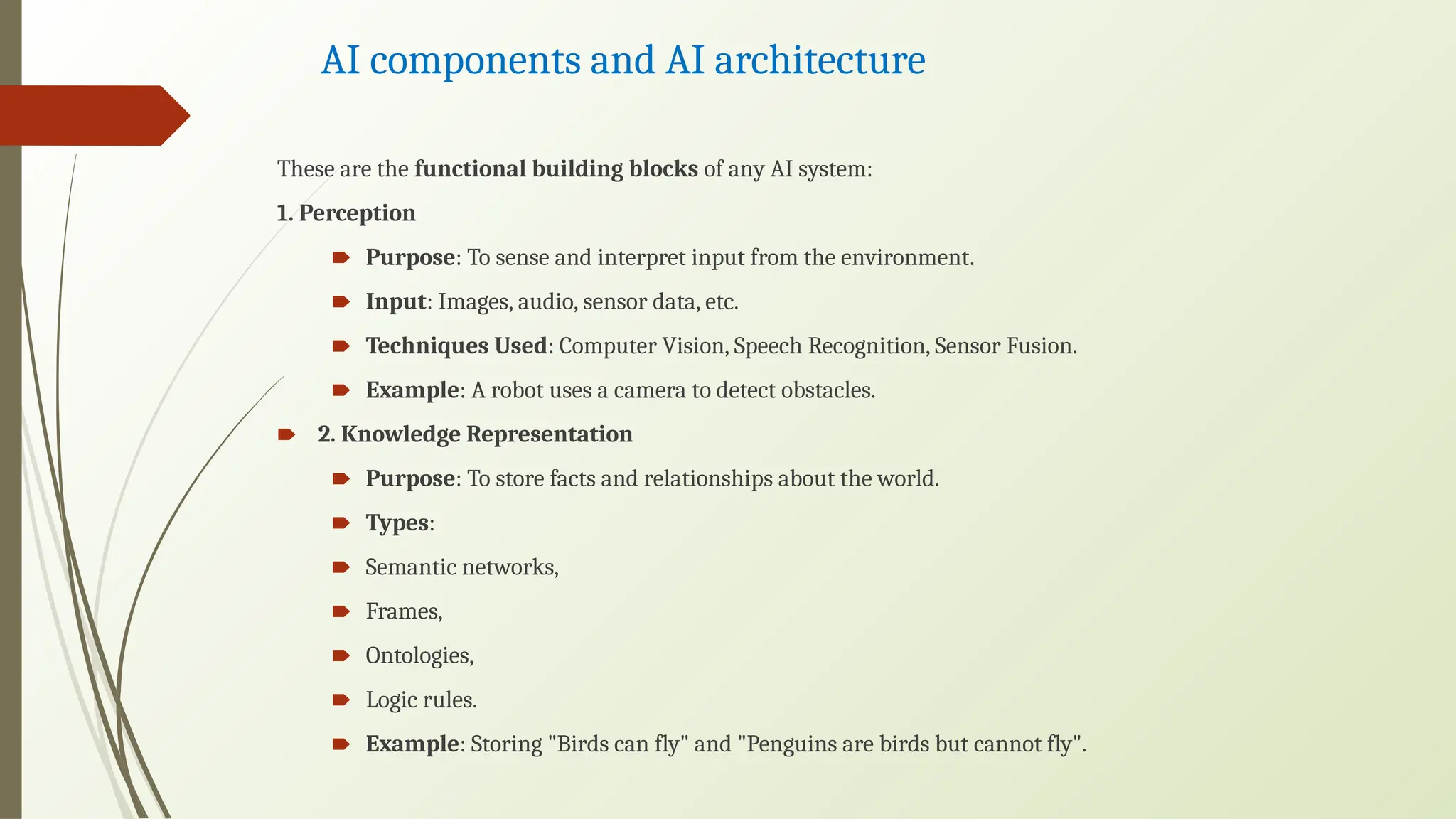 AI components and AI architecture
These are the functional building blocks of any AI system:
1. Perception
🠶 Purpose: To sense and interpret input from the environment.
🠶 Input: Images, audio, sensor data, etc.
🠶 Techniques Used: Computer Vision, Speech Recognition, Sensor Fusion.
🠶 Example: A robot uses a camera to detect obstacles.
🠶 2. Knowledge Representation
🠶 Purpose: To store facts and relationships about the world.
🠶 Types:
🠶 Semantic networks,
🠶 Frames,
🠶 Ontologies,
🠶 Logic rules.
🠶 Example: Storing "Birds can fly" and "Penguins are birds but cannot fly".
 