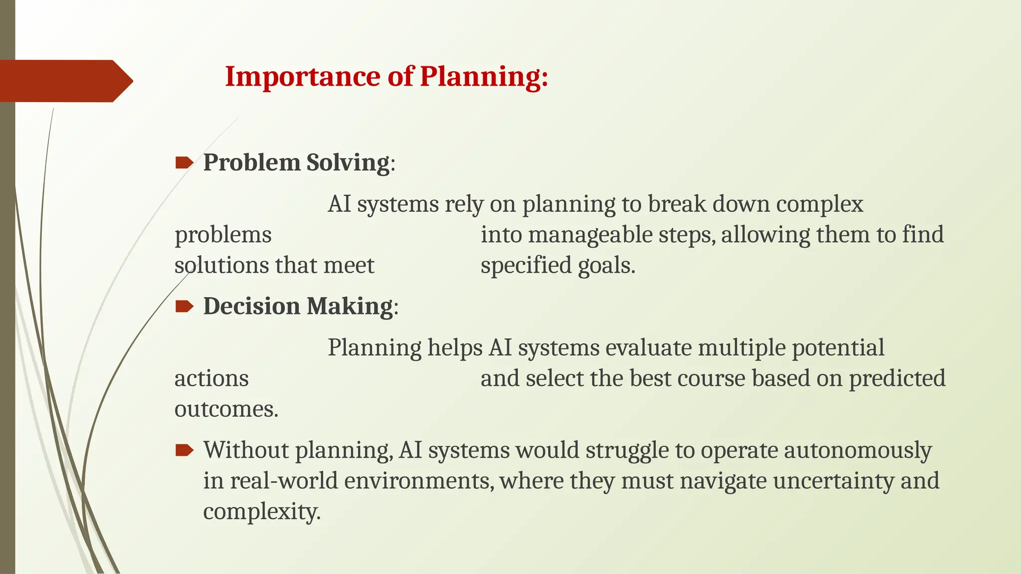 Importance of Planning:
🠶 Problem Solving:
AI systems rely on planning to break down complex
problems into manageable steps, allowing them to find
solutions that meet specified goals.
🠶 Decision Making:
Planning helps AI systems evaluate multiple potential
actions and select the best course based on predicted
outcomes.
🠶 Without planning, AI systems would struggle to operate autonomously
in real-world environments, where they must navigate uncertainty and
complexity.
 