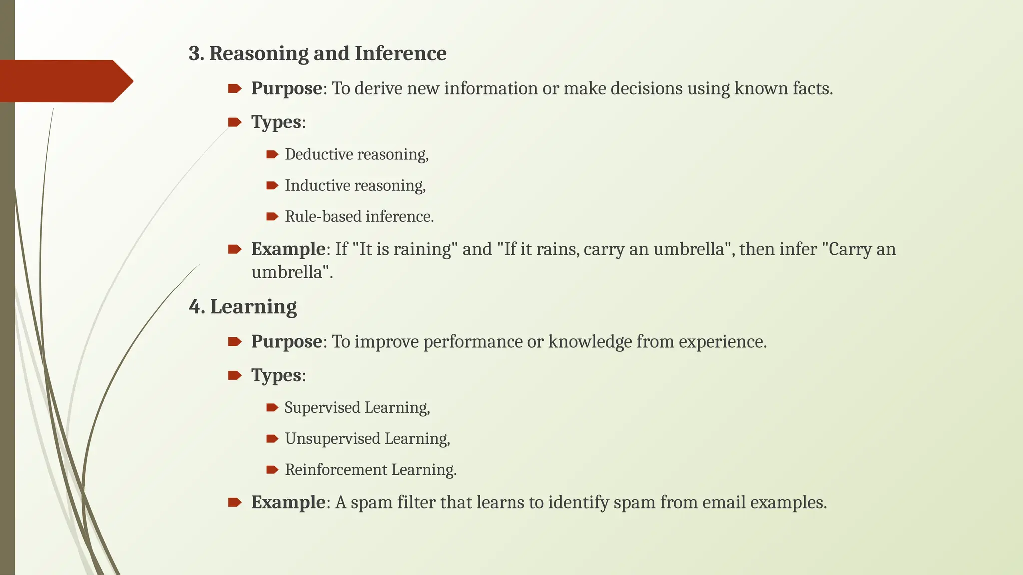 3. Reasoning and Inference
🠶 Purpose: To derive new information or make decisions using known facts.
🠶 Types:
🠶 Deductive reasoning,
🠶 Inductive reasoning,
🠶 Rule-based inference.
🠶 Example: If "It is raining" and "If it rains, carry an umbrella", then infer "Carry an
umbrella".
4. Learning
🠶 Purpose: To improve performance or knowledge from experience.
🠶 Types:
🠶 Supervised Learning,
🠶 Unsupervised Learning,
🠶 Reinforcement Learning.
🠶 Example: A spam filter that learns to identify spam from email examples.
 