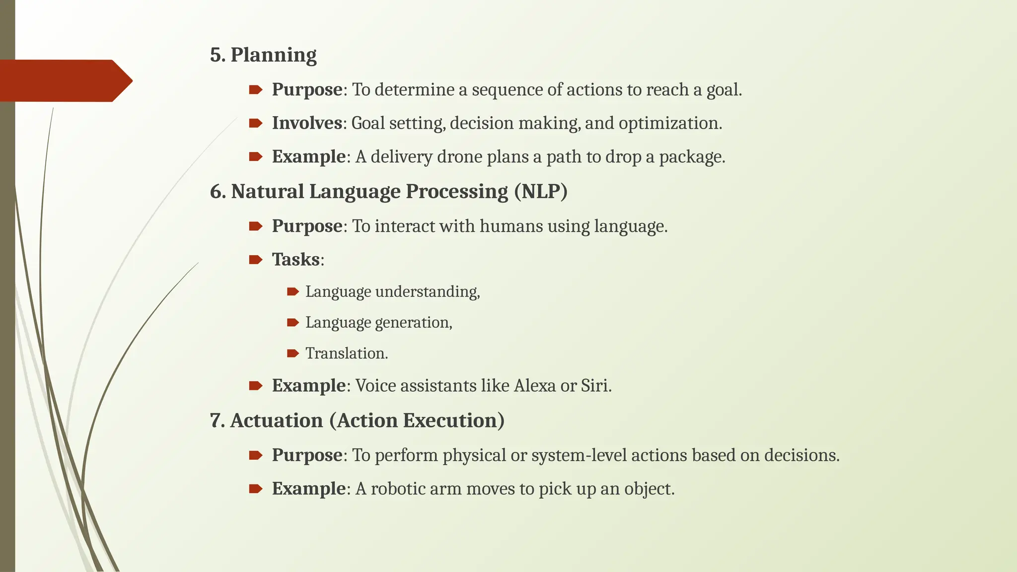 5. Planning
🠶 Purpose: To determine a sequence of actions to reach a goal.
🠶 Involves: Goal setting, decision making, and optimization.
🠶 Example: A delivery drone plans a path to drop a package.
6. Natural Language Processing (NLP)
🠶 Purpose: To interact with humans using language.
🠶 Tasks:
🠶 Language understanding,
🠶 Language generation,
🠶 Translation.
🠶 Example: Voice assistants like Alexa or Siri.
7. Actuation (Action Execution)
🠶 Purpose: To perform physical or system-level actions based on decisions.
🠶 Example: A robotic arm moves to pick up an object.
 