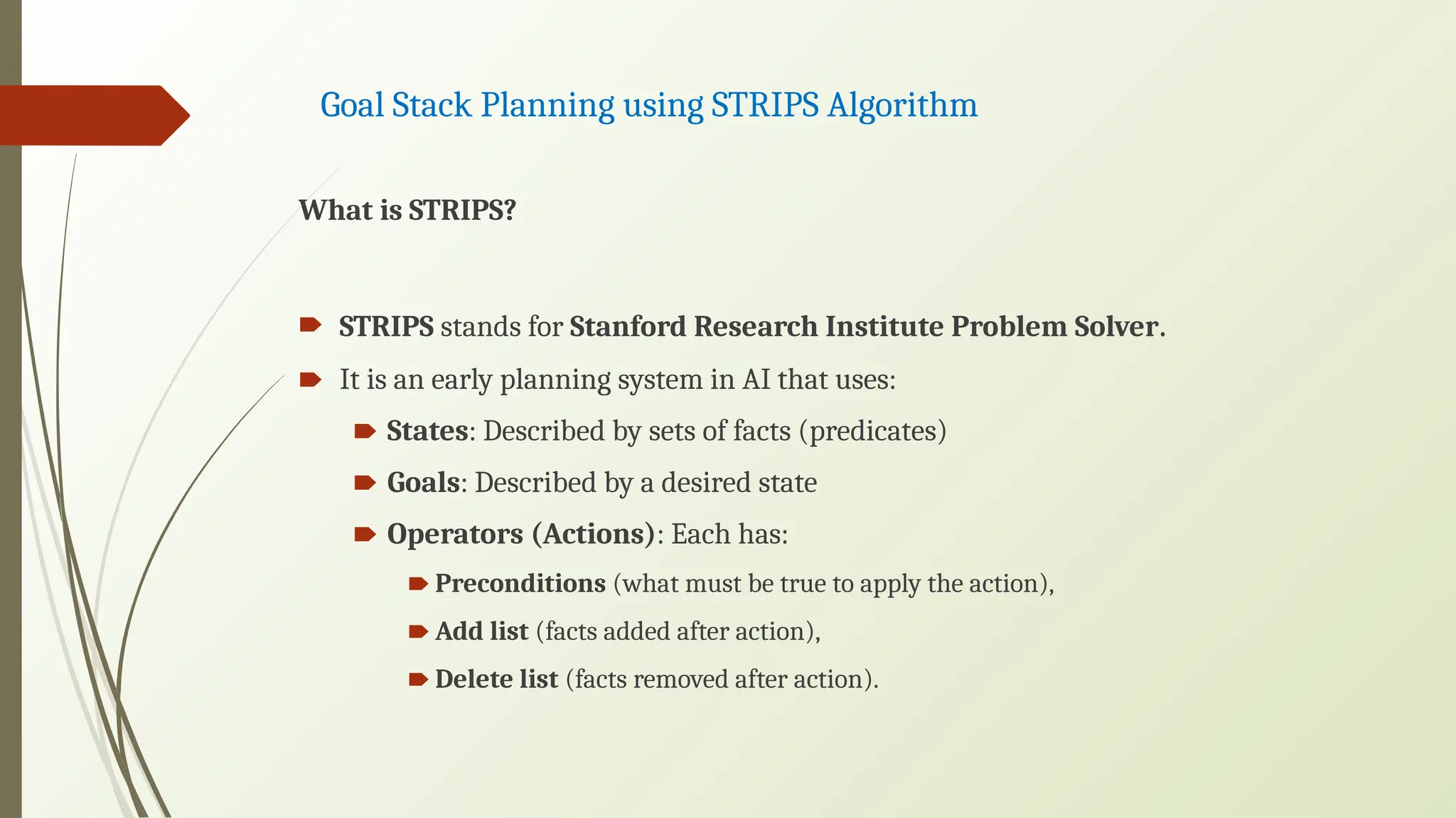Goal Stack Planning using STRIPS Algorithm
What is STRIPS?
🠶 STRIPS stands for Stanford Research Institute Problem Solver.
🠶 It is an early planning system in AI that uses:
🠶 States: Described by sets of facts (predicates)
🠶 Goals: Described by a desired state
🠶 Operators (Actions): Each has:
🠶 Preconditions (what must be true to apply the action),
🠶 Add list (facts added after action),
🠶 Delete list (facts removed after action).
 
