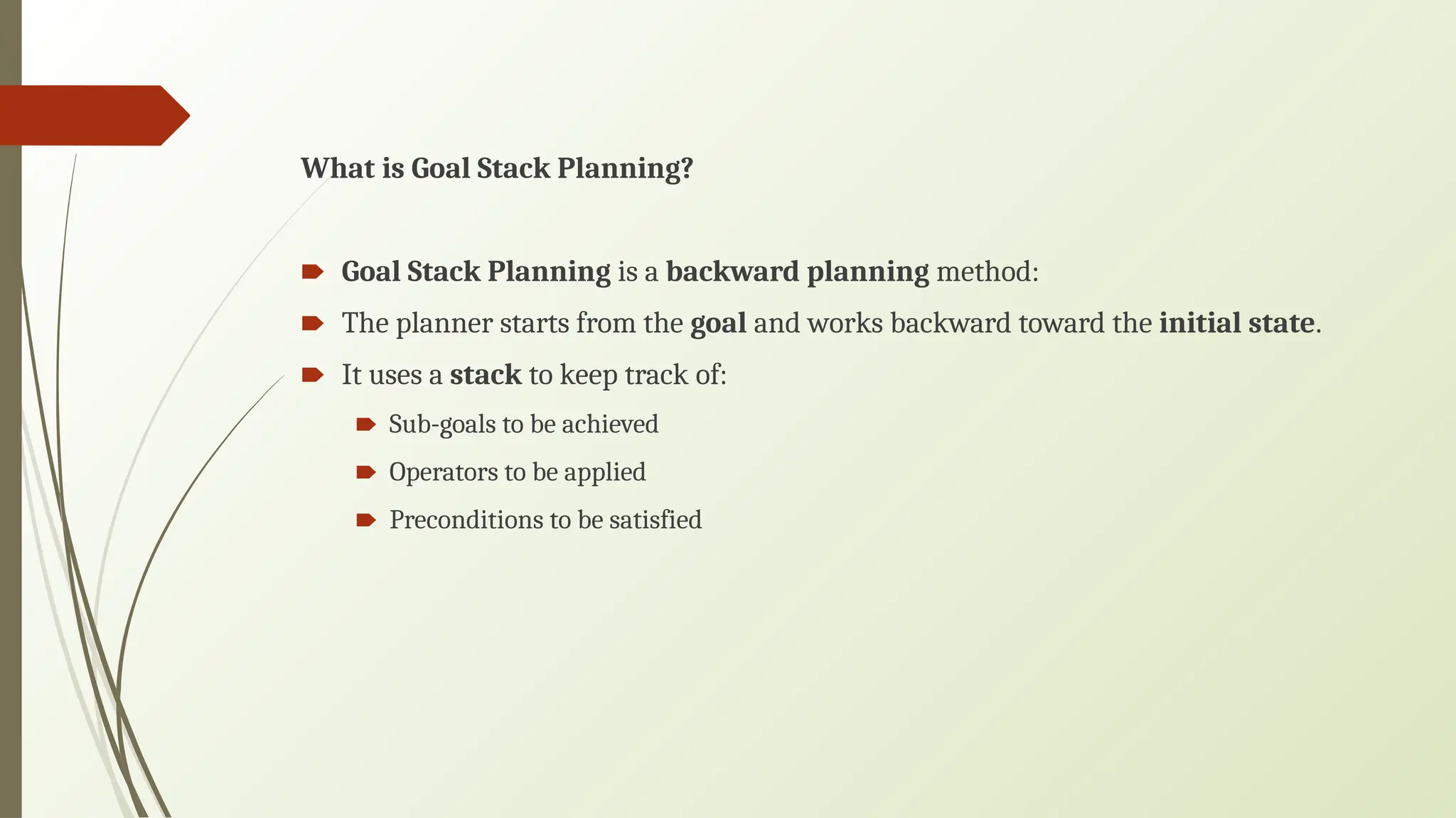 What is Goal Stack Planning?
🠶 Goal Stack Planning is a backward planning method:
🠶 The planner starts from the goal and works backward toward the initial state.
🠶 It uses a stack to keep track of:
🠶 Sub-goals to be achieved
🠶 Operators to be applied
🠶 Preconditions to be satisfied
 