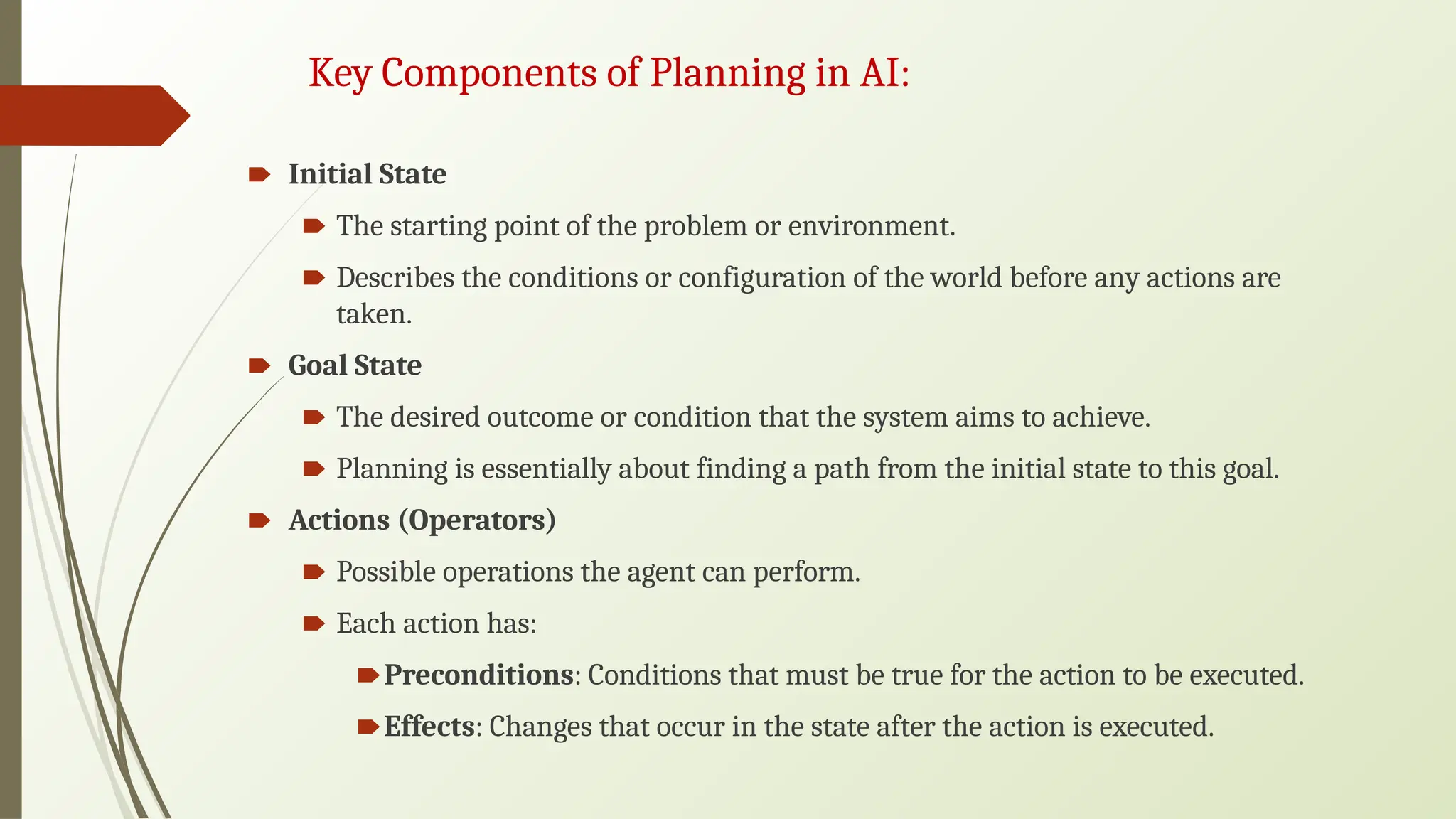 Key Components of Planning in AI:
🠶 Initial State
🠶 The starting point of the problem or environment.
🠶 Describes the conditions or configuration of the world before any actions are
taken.
🠶 Goal State
🠶 The desired outcome or condition that the system aims to achieve.
🠶 Planning is essentially about finding a path from the initial state to this goal.
🠶 Actions (Operators)
🠶 Possible operations the agent can perform.
🠶 Each action has:
🠶Preconditions: Conditions that must be true for the action to be executed.
🠶Effects: Changes that occur in the state after the action is executed.
 