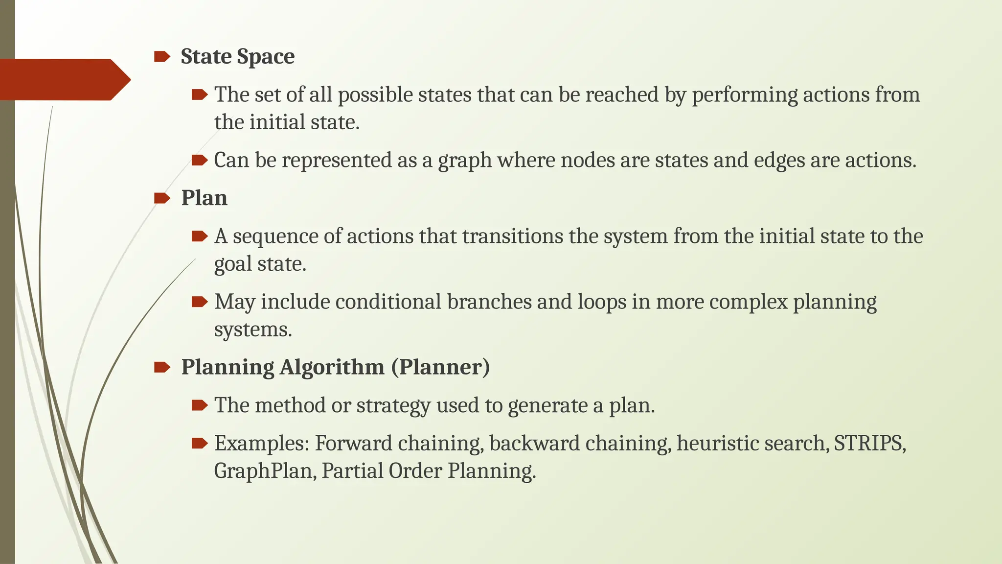 🠶 State Space
🠶 The set of all possible states that can be reached by performing actions from
the initial state.
🠶 Can be represented as a graph where nodes are states and edges are actions.
🠶 Plan
🠶 A sequence of actions that transitions the system from the initial state to the
goal state.
🠶 May include conditional branches and loops in more complex planning
systems.
🠶 Planning Algorithm (Planner)
🠶 The method or strategy used to generate a plan.
🠶 Examples: Forward chaining, backward chaining, heuristic search, STRIPS,
GraphPlan, Partial Order Planning.
 