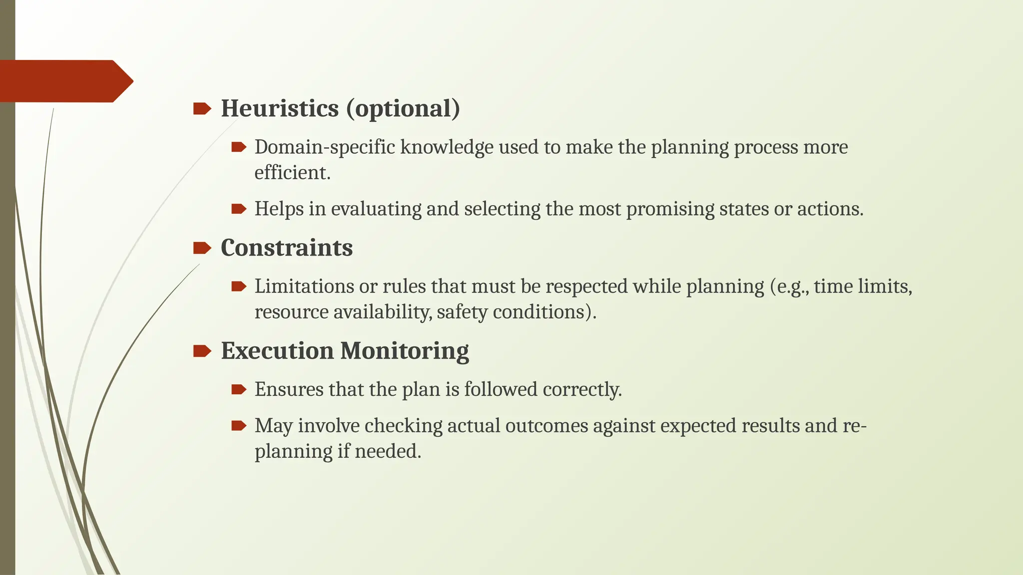 🠶 Heuristics (optional)
🠶 Domain-specific knowledge used to make the planning process more
efficient.
🠶 Helps in evaluating and selecting the most promising states or actions.
🠶 Constraints
🠶 Limitations or rules that must be respected while planning (e.g., time limits,
resource availability, safety conditions).
🠶 Execution Monitoring
🠶 Ensures that the plan is followed correctly.
🠶 May involve checking actual outcomes against expected results and re-
planning if needed.
 