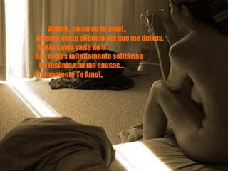            Ahhhh...como eu te amo!..        mesmo neste silêncio em que me deixas.        Nesta cama vazia de ti       Nas noites infinitamente solitárias        Na insônia que me causas...       Eternamente Te Amo!..           