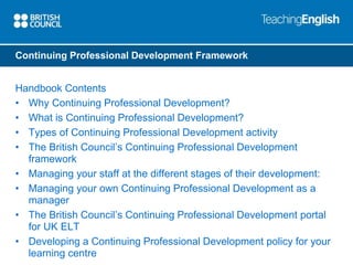 Continuing Professional Development Framework 
Handbook Contents 
• Why Continuing Professional Development? 
• What is Continuing Professional Development? 
• Types of Continuing Professional Development activity 
• The British Council’s Continuing Professional Development 
framework 
• Managing your staff at the different stages of their development: 
• Managing your own Continuing Professional Development as a 
manager 
• The British Council’s Continuing Professional Development portal 
for UK ELT 
• Developing a Continuing Professional Development policy for your 
learning centre 
 