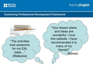 Continuing Professional Development Framework 
“Your lesson plans 
and ideas are 
wonderful. I love 
this website. I have 
recommended it to 
many of my 
friends!” 
(Korea) 
“The activities 
look awesome 
for my EAL 
class…” 
(Malaysia) 
 