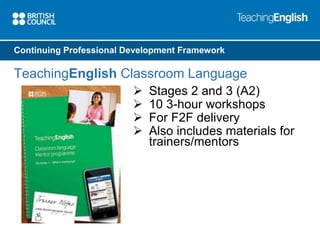 Continuing Professional Development Framework 
TeachingEnglish Classroom Language 
 Stages 2 and 3 (A2) 
 10 3-hour workshops 
 For F2F delivery 
 Also includes materials for 
trainers/mentors 
 