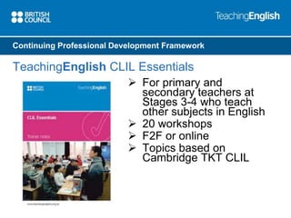 Continuing Professional Development Framework 
TeachingEnglish CLIL Essentials 
 For primary and 
secondary teachers at 
Stages 3-4 who teach 
other subjects in English 
 20 workshops 
 F2F or online 
 Topics based on 
Cambridge TKT CLIL 
 