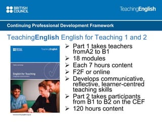 Continuing Professional Development Framework 
TeachingEnglish English for Teaching 1 and 2 
 Part 1 takes teachers 
fromA2 to B1 
 18 modules 
 Each 7 hours content 
 F2F or online 
 Develops communicative, 
reflective, learner-centred 
teaching skills 
 Part 2 takes participants 
from B1 to B2 on the CEF 
 120 hours content 
 
