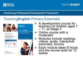 Continuing Professional Development Framework 
TeachingEnglish Primary Essentials 
 A development course for 
teachers of children aged 7 
– 11, at Stage 2 
 Online course with a 
moderator 
 Modules include readings, 
videos, audio, interactive 
exercises, forums 
 Each module takes 6 hours 
and the course lasts for 12 
weeks 
 