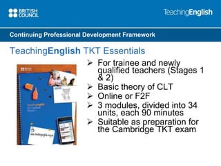 Continuing Professional Development Framework 
TeachingEnglish TKT Essentials 
 For trainee and newly 
qualified teachers (Stages 1 
& 2) 
 Basic theory of CLT 
 Online or F2F 
 3 modules, divided into 34 
units, each 90 minutes 
 Suitable as preparation for 
the Cambridge TKT exam 
 