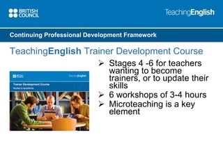 Continuing Professional Development Framework 
TeachingEnglish Trainer Development Course 
 Stages 4 -6 for teachers 
wanting to become 
trainers, or to update their 
skills 
 6 workshops of 3-4 hours 
 Microteaching is a key 
element 
 