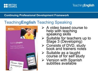 Continuing Professional Development Framework 
TeachingEnglish Teaching Speaking 
 A video based course to 
help with teaching 
speaking skills 
 Suitable for teachers up to 
Stage 3 (Developing) 
 Consists of DVD, study 
book and trainers notes 
 Suitable as a taught 
course of for self study 
 Version with Spanish 
subtitles available 
 