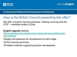 Continuing Professional Development Framework 
How is the British Council presenting this offer? 
We offer a teacher training workshop “Lifelong Learning with the 
CPD” – available locally in Chile. 
English Agenda website 
http://englishagenda.britishcouncil.org/continuing-professional-development 
•Stages and pathways for development at each stage 
•Online training resources 
•Printable materials supporting teacher development 
 