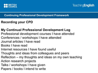 Continuing Professional Development Framework 
Recording your CPD 
My Continual Professional Development Log 
Professional development courses I have attended 
Conferences / workshops I have attended 
Journal articles I have read 
Books I have read 
Internet resources I have found useful 
Thoughts and ideas from colleagues and peers 
Reflection – my thoughts and ideas on my own teaching 
Action research projects 
Talks / workshops I have given 
Papers / books I intend to write 
 