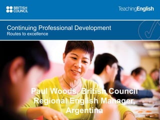 Continuing Professional Development 
Routes to excellence 
Paul Woods, British Council 
Regional English Manager, 
Argentina 
 