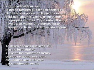 Te deseo además que seas útil, más no insustituible. Y que en los momentos malos, cuando no quede más nada, esa utilidad sea suficiente para mantenerte en pie. Y porque la vida es así, te deseo también que tengas enemigos. Ni muchos ni pocos, en la medida exacta, para que, algunas veces, te cuestiones tus propias certezas. Y que entre ellos, haya por lo menos uno que sea justo, para que no te sientas demasiado seguro. 