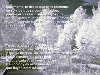 Te deseo que siendo joven no madures demasiado de prisa, y que ya maduro, no insistas en rejuvenecer, y que siendo viejo no te dediques al desespero. Porque cada edad tiene su placer y su dolor y es necesario dejar que fluyan entre nosotros. Igualmente, te deseo que seas tolerante, no con los que se equivocan poco, porque eso es fácil, sino con los que se equivocan mucho e irremediablemente, y que haciendo buen uso de esa tolerancia, sirvas de ejemplo a otros. 