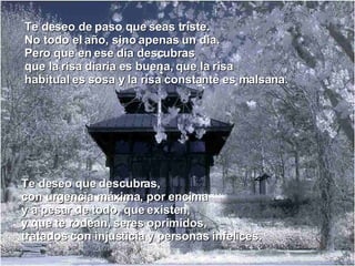 Te deseo de paso que seas triste. No todo el año, sino apenas un día. Pero que en ese día descubras que la risa diaria es buena, que la risa habitual es sosa y la risa constante es malsana. Te deseo que descubras, con urgencia máxima, por encima y a pesar de todo, que existen, y que te rodean, seres oprimidos, tratados con injusticia y personas infelices. 