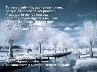 Te deseo, además, que tengas dinero, porque es necesario ser práctico, Y que por lo menos una vez por año pongas algo de ese dinero  frente a ti y digas: "Esto es mío“, sólo para que quede claro quién es el dueño de quién. Te deseo también que ninguno de tus defectos muera, pero que si muere alguno, puedas llorar sin lamentarte y sufrir sin sentirte culpable. 