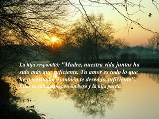 La hija respondió:  "Madre, nuestra vida juntas ha sido más que suficiente. Tu amor es todo lo que he necesitado. También te deseo lo suficiente". Ellas se saludaron con un beso y la hija partió. 
