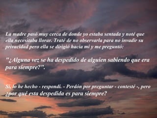 La madre pasó muy cerca de donde yo estaba sentada y noté que ella necesitaba llorar. Traté de no observarla para no invadir su privacidad pero ella se dirigió hacia mí y me preguntó: "¿Alguna vez se ha despedido de alguien sabiendo que era para siempre?".   Sí, lo he hecho - respondí. - Perdón por preguntar - contesté -, pero  ¿por qué esta despedida es para siempre? 