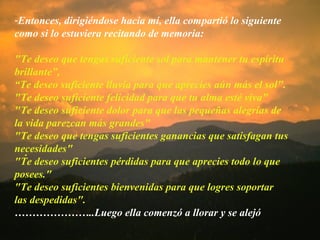 . Entonces, dirigiéndose hacia mí, ella compartió lo siguiente como si lo estuviera recitando de memoria: "Te deseo que tengas suficiente sol para mantener tu espíritu brillante”,  “ Te deseo suficiente lluvia para que aprecies aún más el sol". "Te deseo suficiente felicidad para que tu alma esté viva" "Te deseo suficiente dolor para que las pequeñas alegrías de la vida parezcan más grandes" "Te deseo que tengas suficientes ganancias que satisfagan tus necesidades" "Te deseo suficientes pérdidas para que aprecies todo lo que posees." "Te deseo suficientes bienvenidas para que logres soportar las despedidas". ………………… ..Luego ella comenzó a llorar y se alejó 