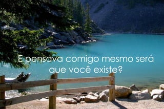 E pensava comigo mesmo será que você existe? 