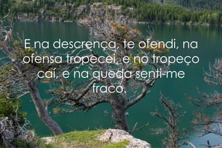 E na descrença, te ofendi, na ofensa tropecei, e no tropeço caí, e na queda senti-me fraco.  