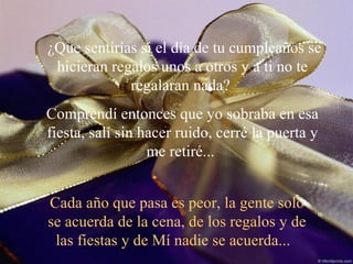 ¿Que sentirías si el día de tu cumpleaños se hicieran regalos unos a otros y a ti no te regalaran nada?  Comprendí entonces que yo sobraba en esa fiesta, salí sin hacer ruido, cerré la puerta y me retiré...  Cada año que pasa es peor, la gente solo se acuerda de la cena, de los regalos y de las fiestas y de Mí nadie se acuerda...  