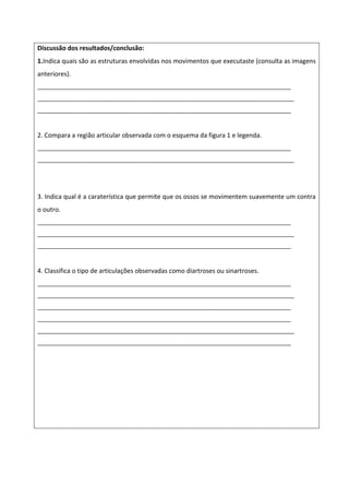 Discussão dos resultados/conclusão:
1.Indica quais são as estruturas envolvidas nos movimentos que executaste (consulta as imagens
anteriores).
_______________________________________________________________________________
________________________________________________________________________________
_______________________________________________________________________________


2. Compara a região articular observada com o esquema da figura 1 e legenda.
_______________________________________________________________________________
________________________________________________________________________________




3. Indica qual é a caraterística que permite que os ossos se movimentem suavemente um contra
o outro.
_______________________________________________________________________________
________________________________________________________________________________
_______________________________________________________________________________


4. Classifica o tipo de articulações observadas como diartroses ou sinartroses.
_______________________________________________________________________________
________________________________________________________________________________
_______________________________________________________________________________
_______________________________________________________________________________
________________________________________________________________________________
_______________________________________________________________________________
 