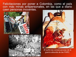 Felicitaciones por poner a Colombia, como el país con más minas antipersonales, en las que a diario caen personas inocentes. Fíjate donde pisas,,, Él sufrió las consecuencias de la guerra absurda de las FARC. 
