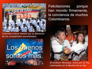 Felicitaciones porque han movido firmemente, la conciencia de muchos Colombianos. Colombia entera marchó por la liberación de los compatriotas secuestrados. El profesor Moncayo, lucha por la Paz, caminando por la libertad de su hijo. Los buenos somos más. 