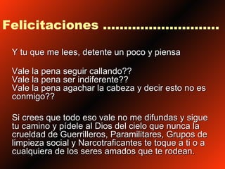 Felicitaciones ............................ Y tu que me lees, detente un poco y piensa Vale la pena seguir callando?? Vale la pena ser indiferente??  Vale la pena agachar la cabeza y decir esto no es conmigo?? Si crees que todo eso vale no me difundas y sigue tu camino y pídele al Dios del cielo que nunca la crueldad de Guerrilleros, Paramilitares, Grupos de limpieza social y Narcotraficantes te toque a ti o a cualquiera de los seres amados que te rodean.  