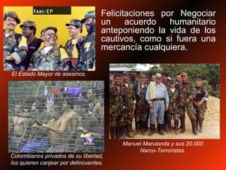 Felicitaciones por Negociar un acuerdo humanitario anteponiendo la vida de los cautivos, como si fuera una mercancía cualquiera.  El Estado Mayor de asesinos. Colombianos privados de su libertad, los quieren canjear por delincuentes. Manuel Marulanda y sus 20.000 Narco-Terroristas. 