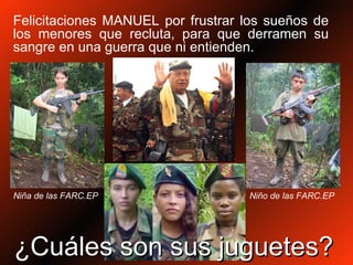 Felicitaciones MANUEL por frustrar los sueños de los menores que recluta, para que derramen su sangre en una guerra que ni entienden. ¿Cuáles son sus juguetes? Niño de las FARC.EP Niña de las FARC.EP 