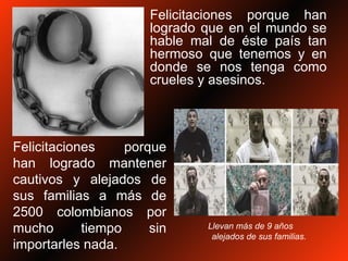 Felicitaciones porque han logrado que en el mundo se hable mal de éste país tan hermoso que tenemos y en donde se nos tenga como crueles y asesinos. Felicitaciones porque han logrado mantener cautivos y alejados de sus familias a más de 2500 colombianos por mucho tiempo sin importarles nada. Llevan más de 9 años  alejados de sus familias. 