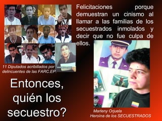 Entonces, quién los secuestro? Felicitaciones porque demuestran un cinismo al llamar a las familias de los secuestrados inmolados y decir que no fue culpa de ellos. 11 Diputados acribillados por  delincuentes de las FARC.EP. Marleny Orjuela  Heroína de los SECUESTRADOS 