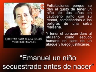 Felicitaciones porque se dan el gusto de tener un niño de dos años en cautiverio junto con su mamá, sometiéndolo a los peligros de una selva malsana. LIBERTAD PARA CLARA ROJAS  Y SU HIJO EMANUEL Y tener el corazón duro al utilizarlo como escudo humano en caso de un ataque y luego justificarse.  “ Emanuel un niño secuestrado antes de nacer” 