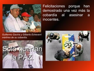 Felicitaciones porque han demostrado una vez más la cobardía al asesinar a inocentes. Guillermo Gaviria y Gilberto Echeverri mártires de su cobardía. Solo querían la PAZ. 