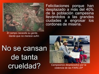 Felicitaciones porque han desplazado a más del 40% de la población campesina llevándolos a las grandes ciudades a engrosar los cordones de miseria. Campesinos desplazados por la violencia de las FARC.EP El campo necesita su gente.  Gente que no merece sufrir. No se cansan de tanta crueldad? 