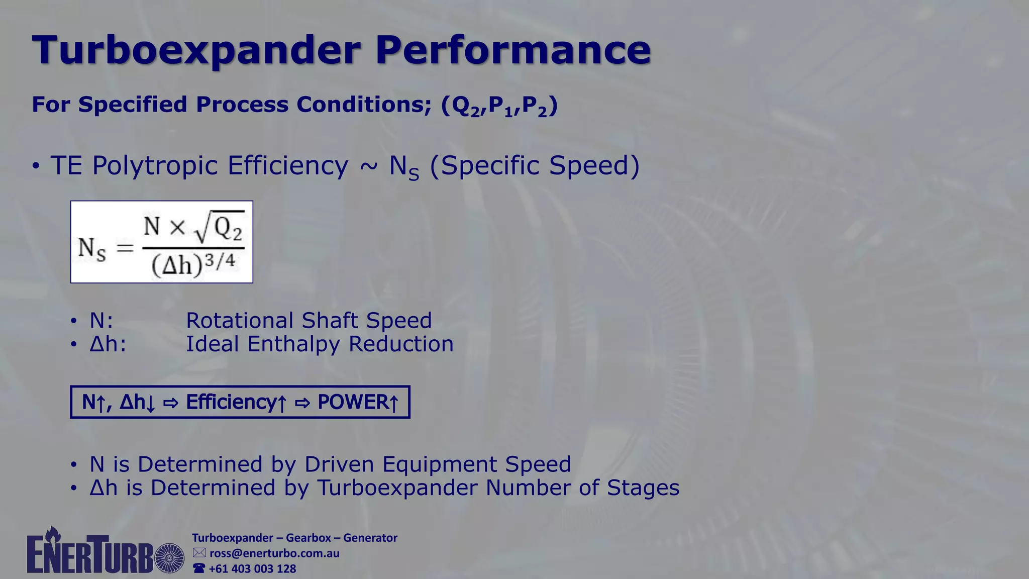 © Rooz Parhizkar
 gastec.au@outlook.com
 0403 003 128
Turboexpander – Gearbox – Generator
 ross@enerturbo.com.au
 +61 403 003 128
Turboexpander Performance
• TE Polytropic Efficiency ~ NS (Specific Speed)
• N: Rotational Shaft Speed
• ∆h: Ideal Enthalpy Reduction
• N is Determined by Driven Equipment Speed
• ∆h is Determined by Turboexpander Number of Stages
For Specified Process Conditions; (Q2,P1,P2)
 