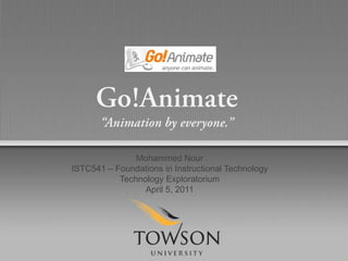 Go!Animate,[object Object],“Animation by everyone.”,[object Object],Mohammed Nour,[object Object],ISTC541 – Foundations in Instructional Technology,[object Object],Technology Exploratorium,[object Object],April 5, 2011,[object Object]