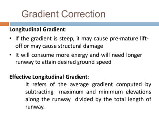 Gradient Correction
Longitudinal Gradient:
• If the gradient is steep, it may cause pre-mature lift-
off or may cause structural damage
• It will consume more energy and will need longer
runway to attain desired ground speed
Effective Longitudinal Gradient:
It refers of the average gradient computed by
subtracting maximum and minimum elevations
along the runway divided by the total length of
runway.
 