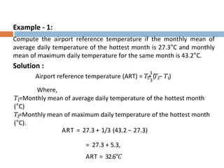 Example - 1:
Compute the airport reference temperature if the monthly mean of
average daily temperature of the hottest month is 27.3°C and monthly
mean of maximum daily temperature for the same month is 43.2°C.
Solution :
Airport reference temperature (ART) = 𝑇1
+
1
3
(𝑇2− 𝑇1)
Where,
𝑇1=Monthly mean of average daily temperature of the hottest month
(°C)
𝑇2=Monthly mean of maximum daily temperature of the hottest month
(°C).
ART = 27.3 + 1/3 (43.2 − 27.3)
= 27.3 + 5.3,
ART = 32.6°𝐶
 