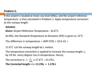Problem 2:
If the airport is located at mean sea level (MSL), and the airport reference
temperature is that calculated in Problem 1. Apply temperature correction
to the runway length.
Solution
Given: Airport Reference Temperature : 32.6°C.
At MSL, the Standard Temperature at Elevation (STE) is given as 15°C.
The difference in temperature = (ART-STE) = 32.6-15 =
17.6°C Let the runway length be L meters.
The temperature correction is applied to increase the runway length, L,
by 1% for every degree rise in temperature. Hence,
The correction is : L
1
100
x 17.6°C = 0.176 L
The Corrected length = L + 0.176L = 1.176 L
 